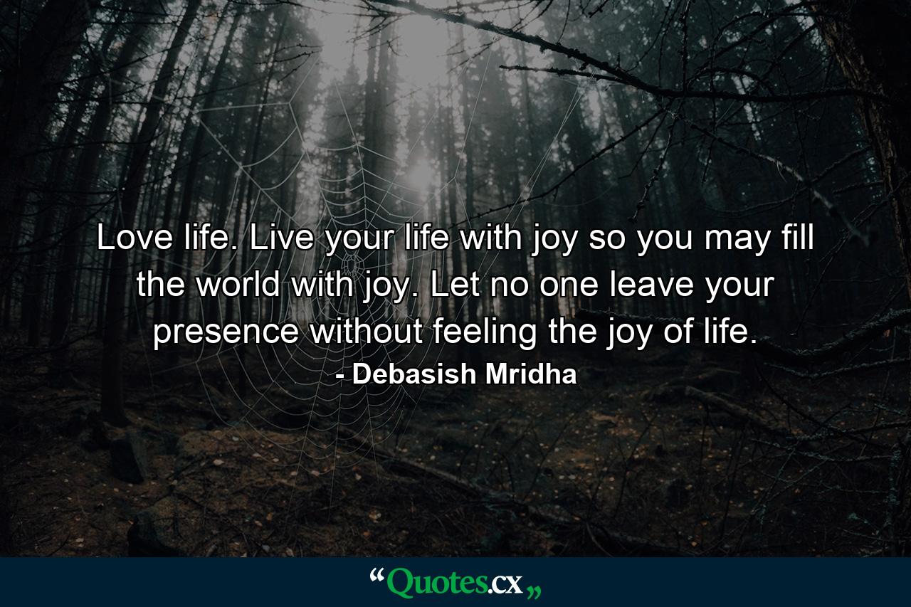 Love life. Live your life with joy so you may fill the world with joy. Let no one leave your presence without feeling the joy of life. - Quote by Debasish Mridha