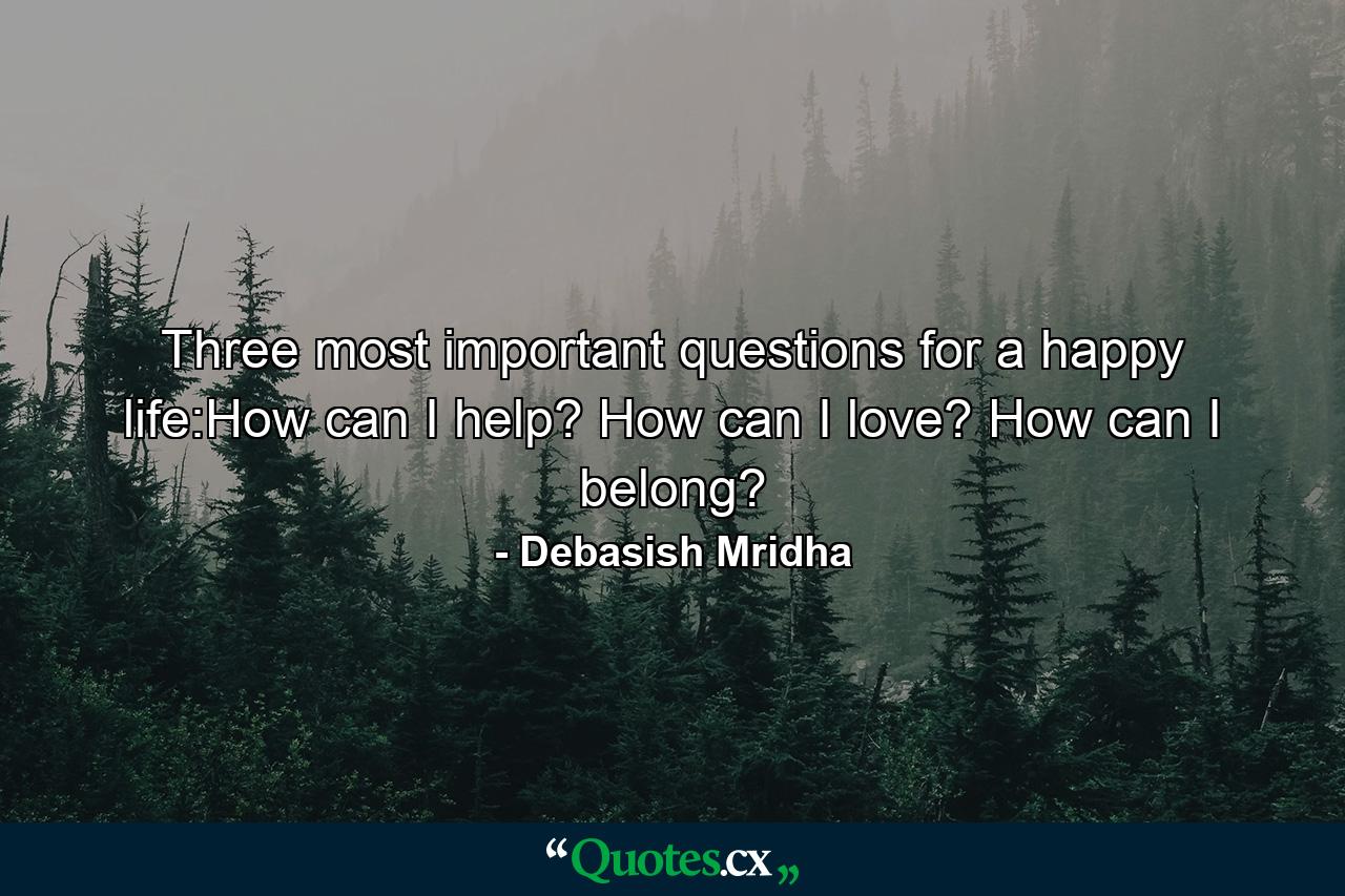 Three most important questions for a happy life:How can I help? How can I love? How can I belong? - Quote by Debasish Mridha