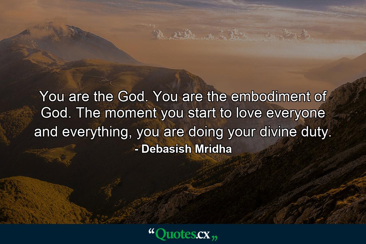 You are the God. You are the embodiment of God. The moment you start to love everyone and everything, you are doing your divine duty. - Quote by Debasish Mridha