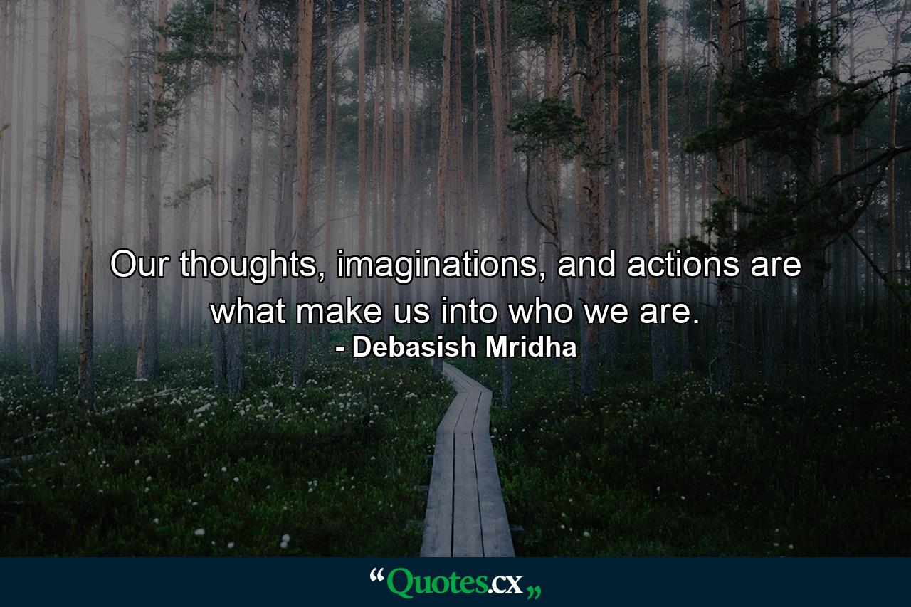 Our thoughts, imaginations, and actions are what make us into who we are. - Quote by Debasish Mridha