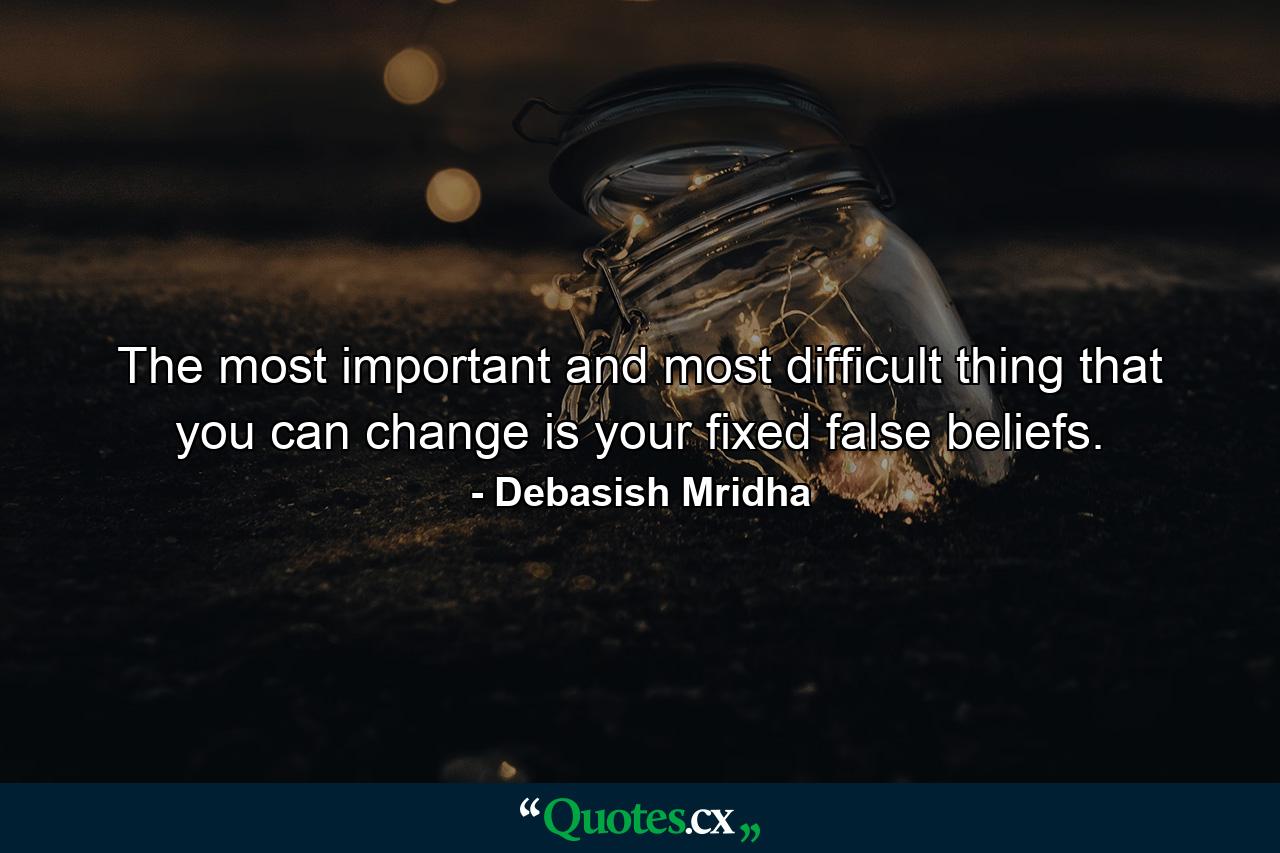 The most important and most difficult thing that you can change is your fixed false beliefs. - Quote by Debasish Mridha