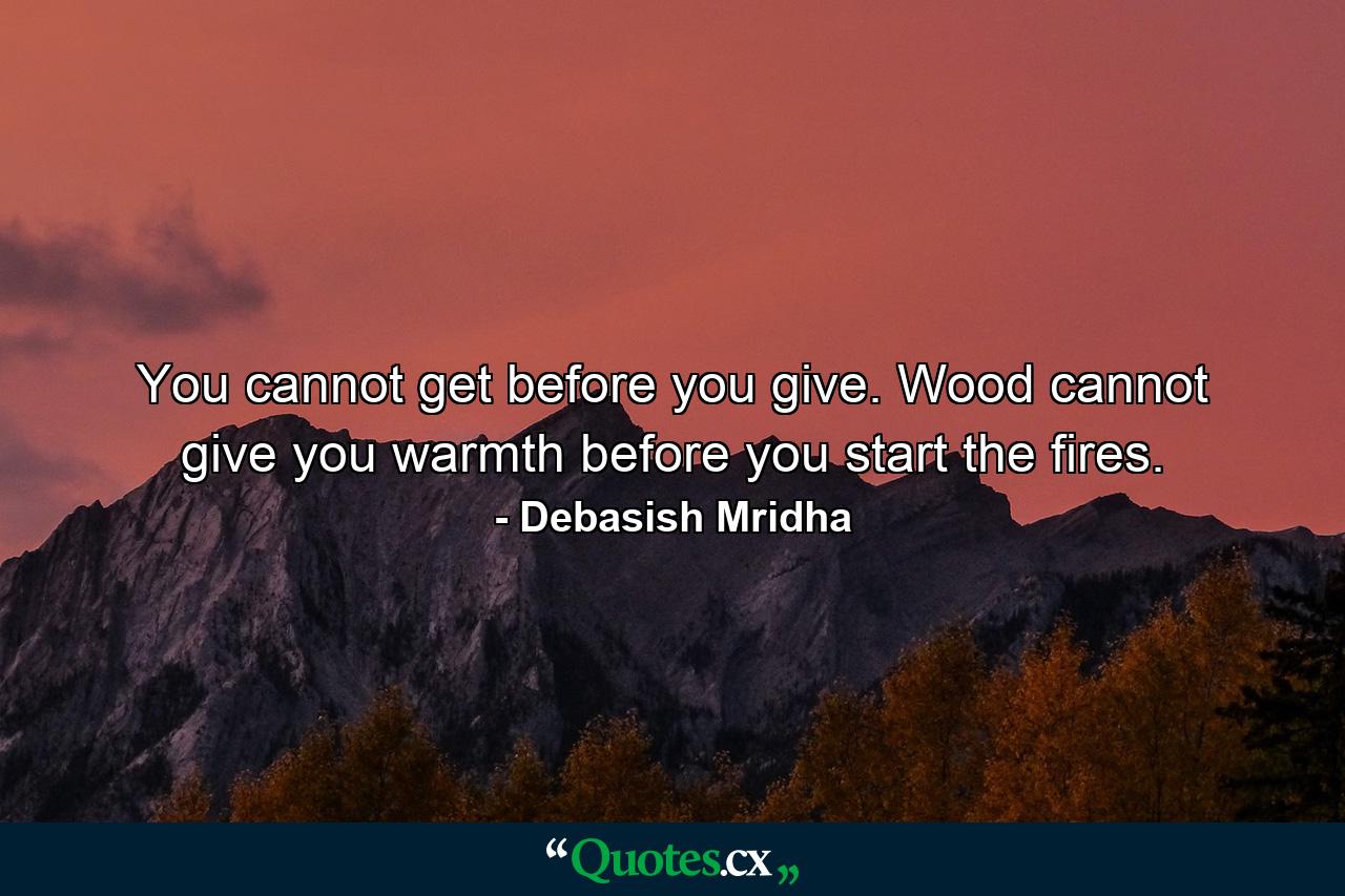 You cannot get before you give. Wood cannot give you warmth before you start the fires. - Quote by Debasish Mridha