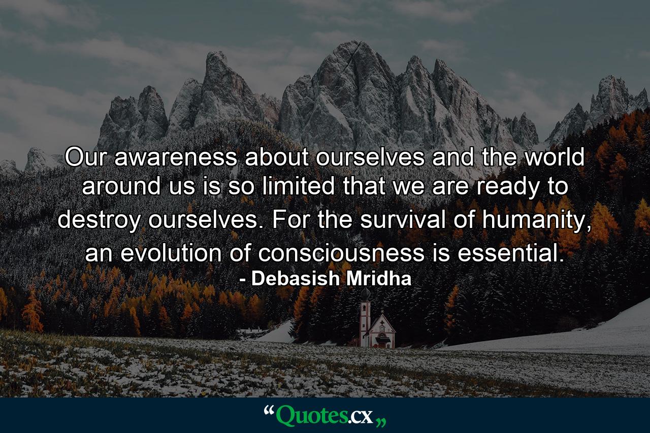 Our awareness about ourselves and the world around us is so limited that we are ready to destroy ourselves. For the survival of humanity, an evolution of consciousness is essential. - Quote by Debasish Mridha