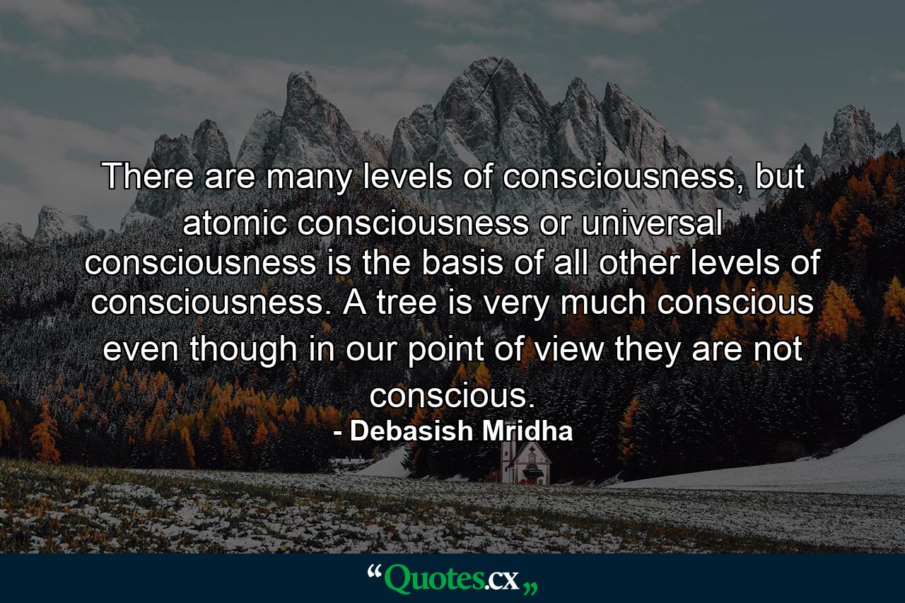 There are many levels of consciousness, but atomic consciousness or universal consciousness is the basis of all other levels of consciousness. A tree is very much conscious even though in our point of view they are not conscious. - Quote by Debasish Mridha