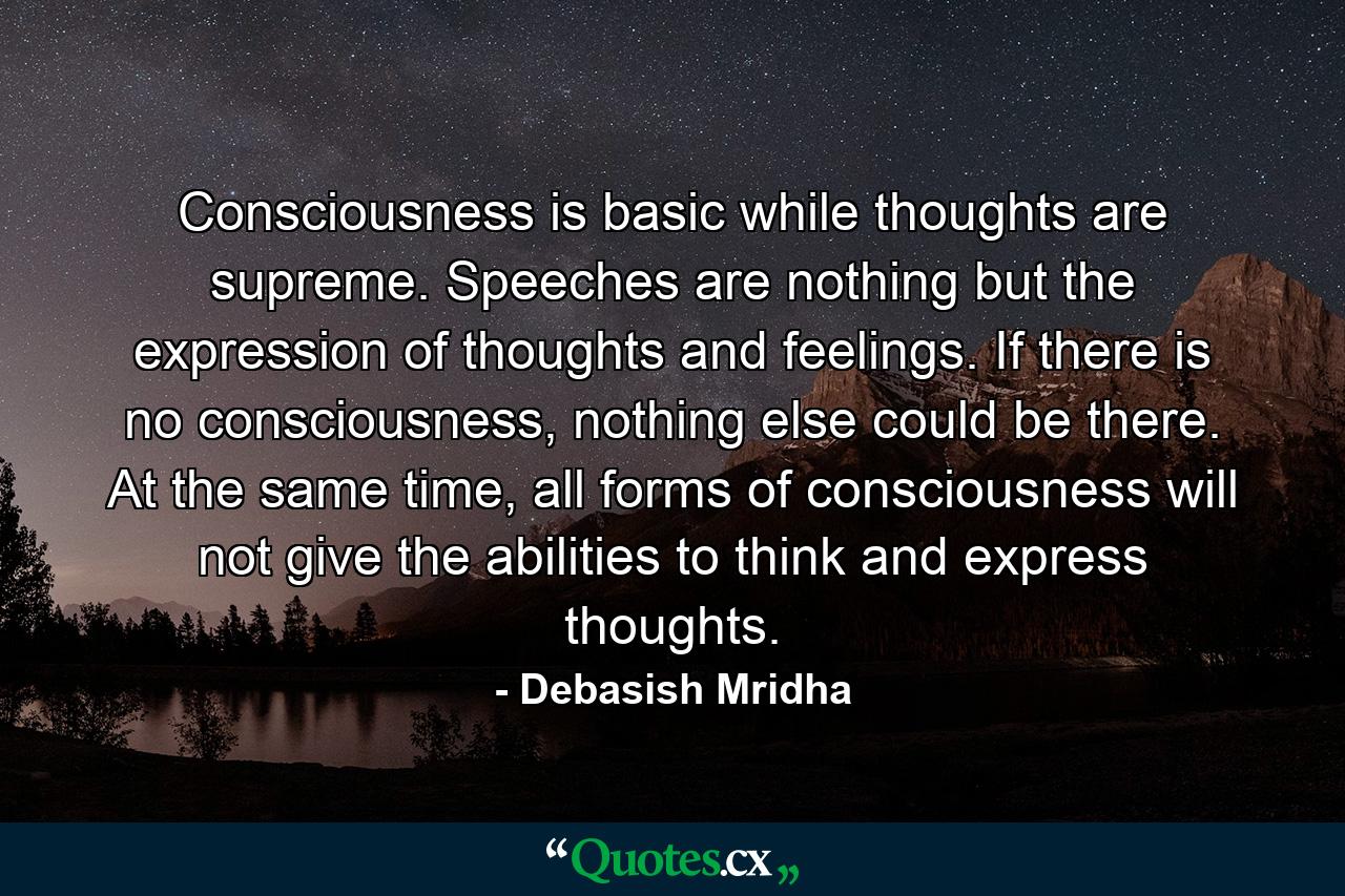 Consciousness is basic while thoughts are supreme. Speeches are nothing but the expression of thoughts and feelings. If there is no consciousness, nothing else could be there. At the same time, all forms of consciousness will not give the abilities to think and express thoughts. - Quote by Debasish Mridha