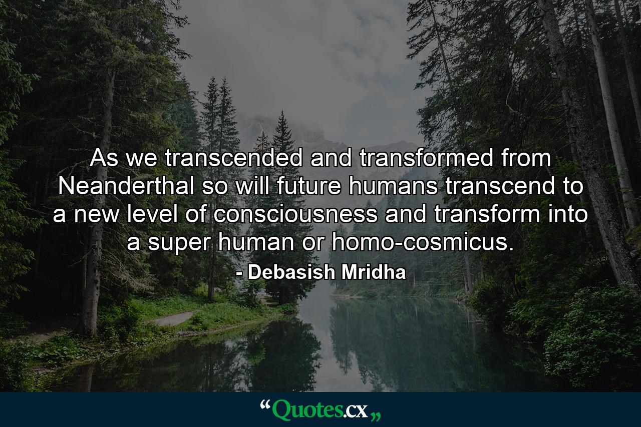 As we transcended and transformed from Neanderthal so will future humans transcend to a new level of consciousness and transform into a super human or homo-cosmicus. - Quote by Debasish Mridha