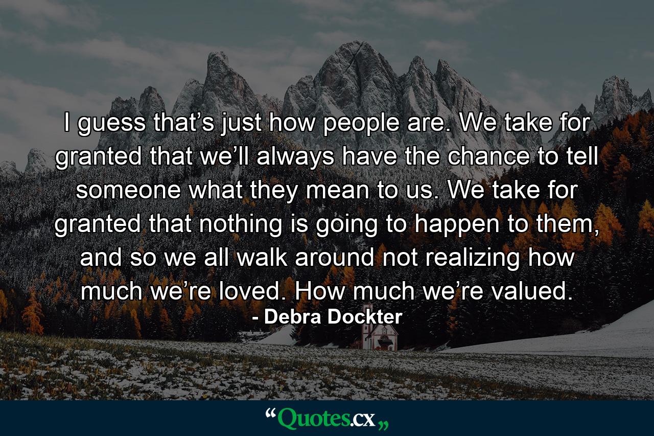 I guess that’s just how people are. We take for granted that we’ll always have the chance to tell someone what they mean to us. We take for granted that nothing is going to happen to them, and so we all walk around not realizing how much we’re loved. How much we’re valued. - Quote by Debra Dockter