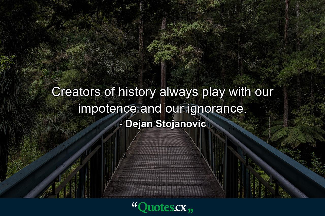 Creators of history always play with our impotence and our ignorance. - Quote by Dejan Stojanovic