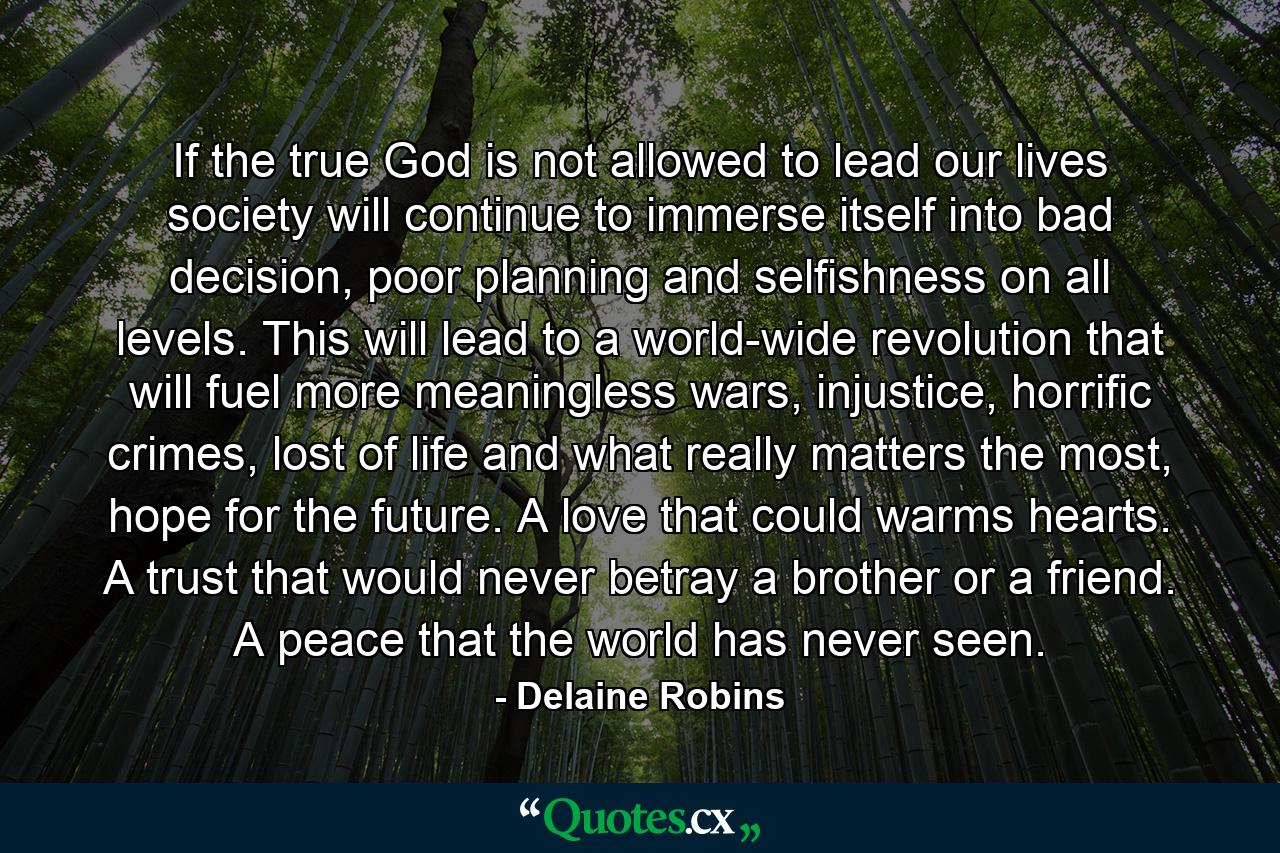 If the true God is not allowed to lead our lives society will continue to immerse itself into bad decision, poor planning and selfishness on all levels. This will lead to a world-wide revolution that will fuel more meaningless wars, injustice, horrific crimes, lost of life and what really matters the most, hope for the future. A love that could warms hearts. A trust that would never betray a brother or a friend. A peace that the world has never seen. - Quote by Delaine Robins