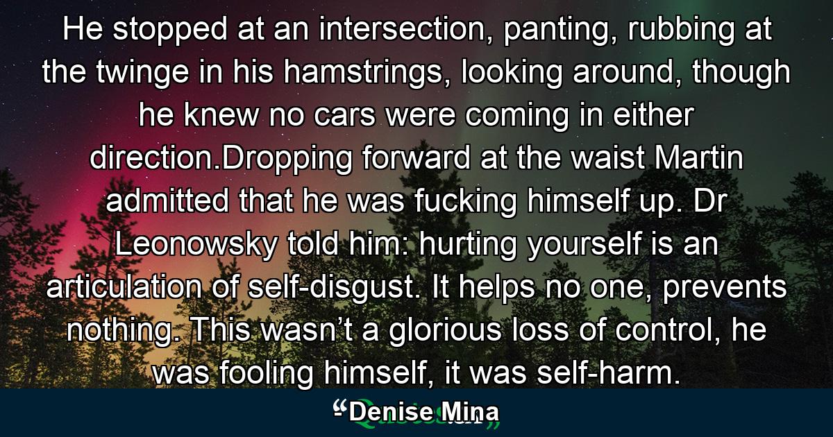 He stopped at an intersection, panting, rubbing at the twinge in his hamstrings, looking around, though he knew no cars were coming in either direction.Dropping forward at the waist Martin admitted that he was fucking himself up. Dr Leonowsky told him: hurting yourself is an articulation of self-disgust. It helps no one, prevents nothing. This wasn’t a glorious loss of control, he was fooling himself, it was self-harm. - Quote by Denise Mina