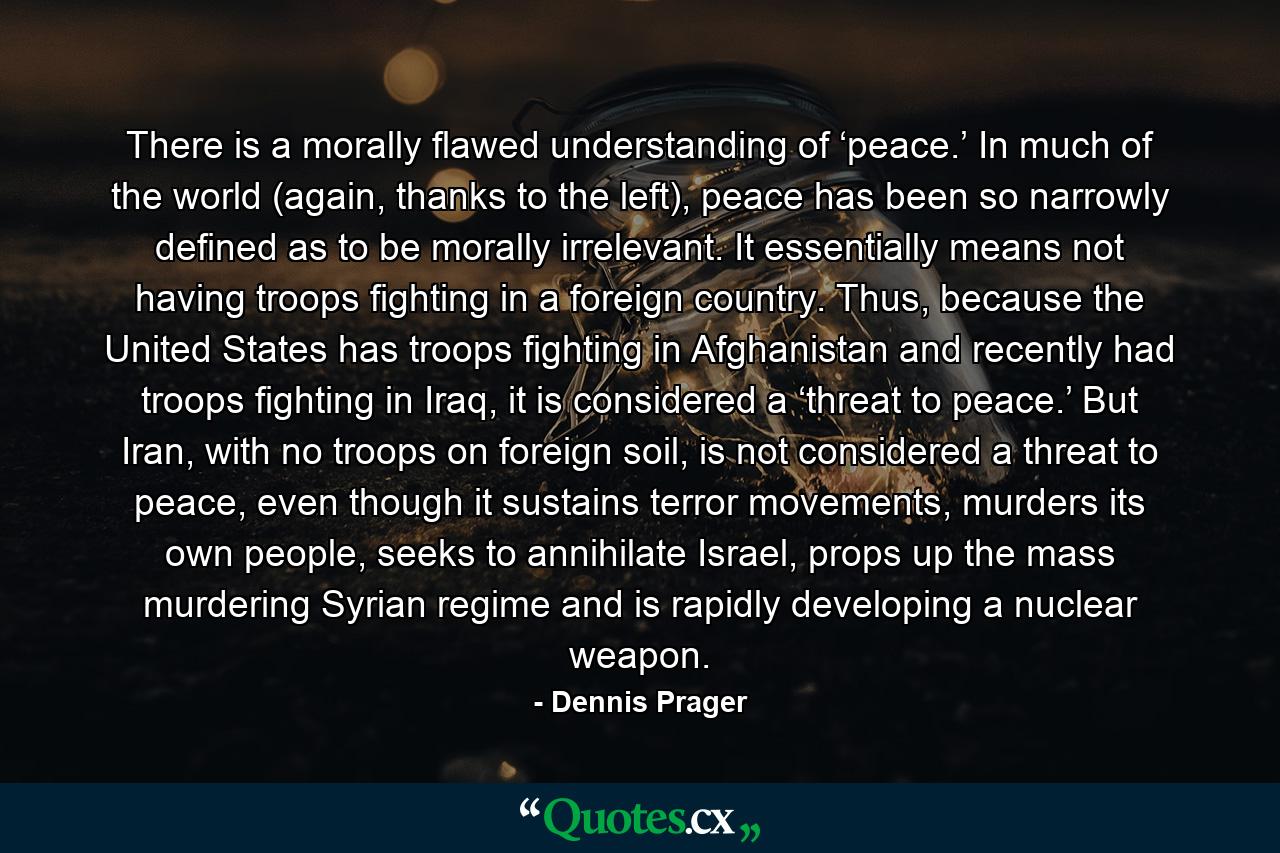 There is a morally flawed understanding of ‘peace.’ In much of the world (again, thanks to the left), peace has been so narrowly defined as to be morally irrelevant. It essentially means not having troops fighting in a foreign country. Thus, because the United States has troops fighting in Afghanistan and recently had troops fighting in Iraq, it is considered a ‘threat to peace.’ But Iran, with no troops on foreign soil, is not considered a threat to peace, even though it sustains terror movements, murders its own people, seeks to annihilate Israel, props up the mass murdering Syrian regime and is rapidly developing a nuclear weapon. - Quote by Dennis Prager