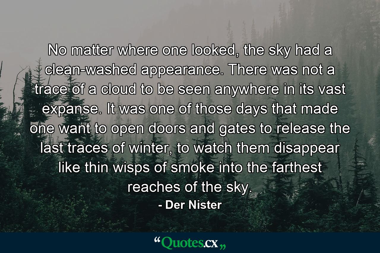 No matter where one looked, the sky had a clean-washed appearance. There was not a trace of a cloud to be seen anywhere in its vast expanse. It was one of those days that made one want to open doors and gates to release the last traces of winter, to watch them disappear like thin wisps of smoke into the farthest reaches of the sky. - Quote by Der Nister