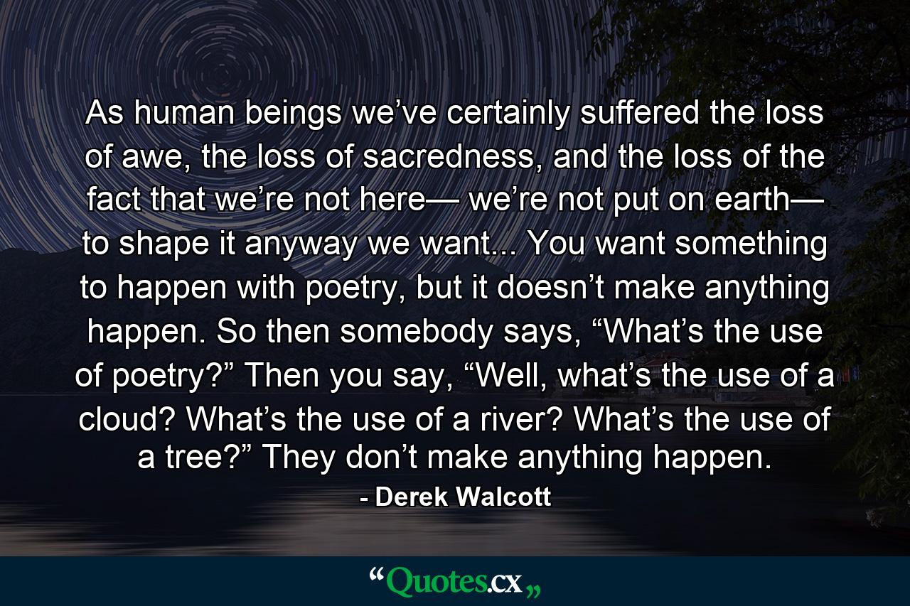 As human beings we’ve certainly suffered the loss of awe, the loss of sacredness, and the loss of the fact that we’re not here— we’re not put on earth— to shape it anyway we want... You want something to happen with poetry, but it doesn’t make anything happen. So then somebody says, “What’s the use of poetry?” Then you say, “Well, what’s the use of a cloud? What’s the use of a river? What’s the use of a tree?” They don’t make anything happen. - Quote by Derek Walcott