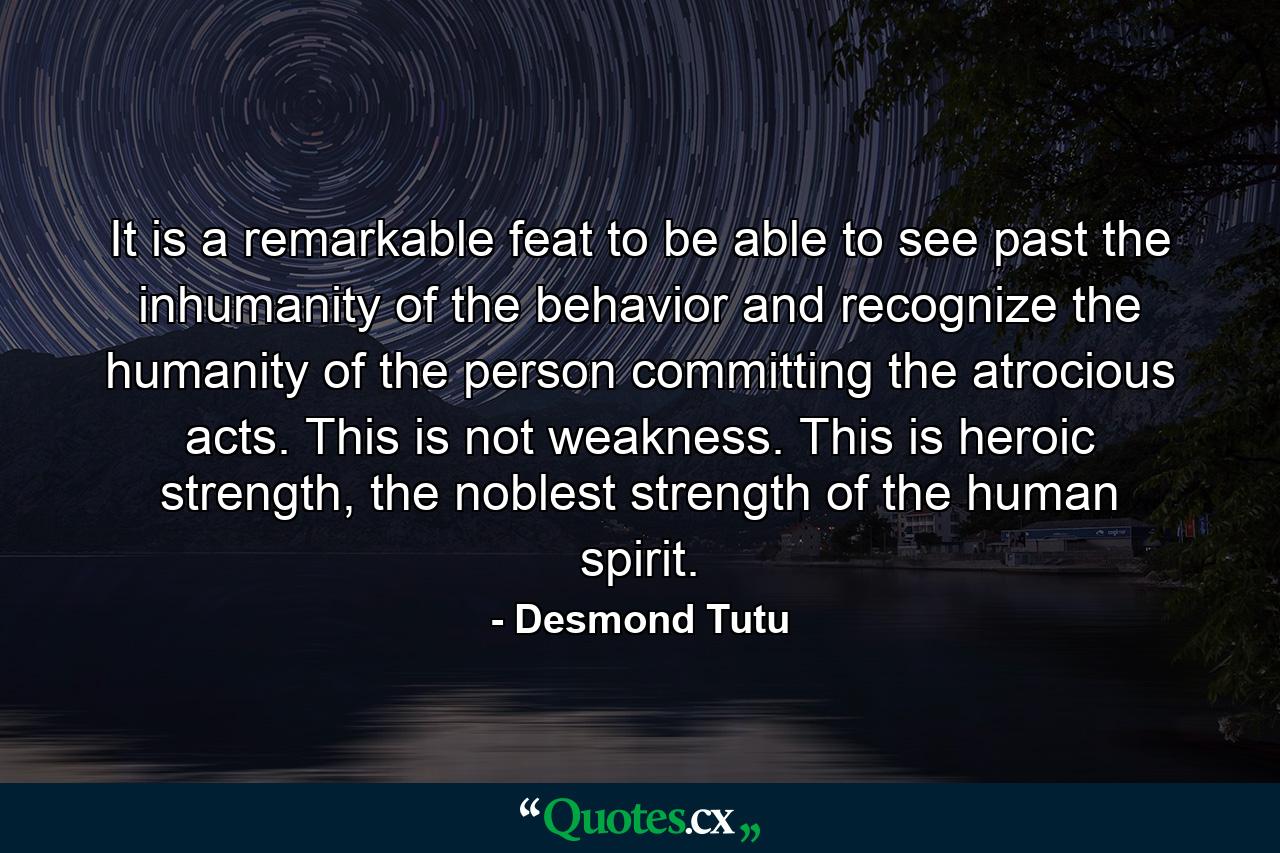 It is a remarkable feat to be able to see past the inhumanity of the behavior and recognize the humanity of the person committing the atrocious acts. This is not weakness. This is heroic strength, the noblest strength of the human spirit. - Quote by Desmond Tutu