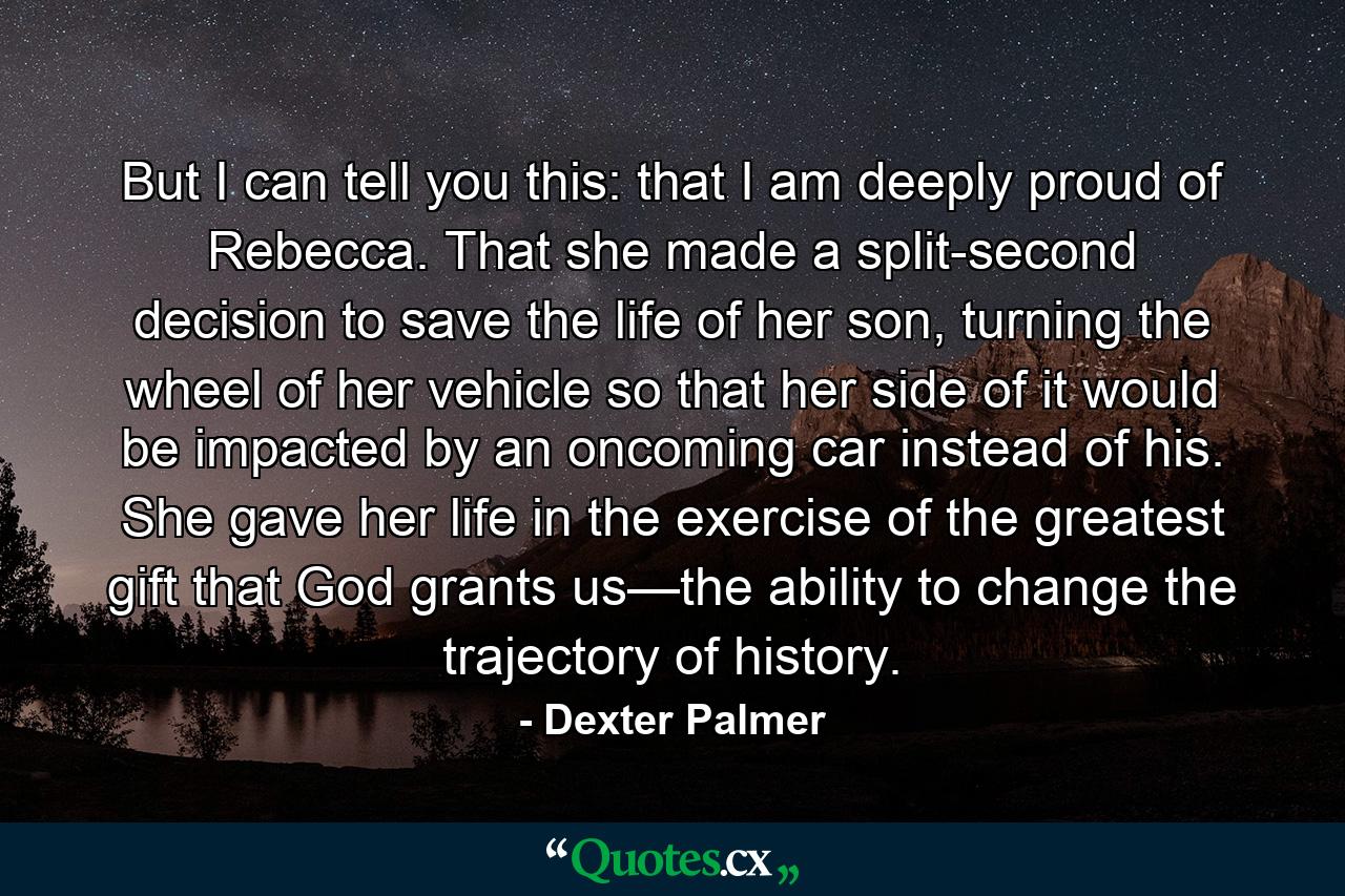 But I can tell you this: that I am deeply proud of Rebecca. That she made a split-second decision to save the life of her son, turning the wheel of her vehicle so that her side of it would be impacted by an oncoming car instead of his. She gave her life in the exercise of the greatest gift that God grants us—the ability to change the trajectory of history. - Quote by Dexter Palmer