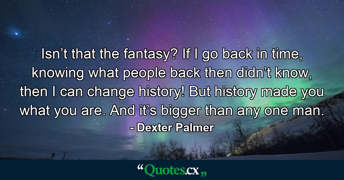 Isn’t that the fantasy? If I go back in time, knowing what people back then didn’t know, then I can change history! But history made you what you are. And it’s bigger than any one man. - Quote by Dexter Palmer