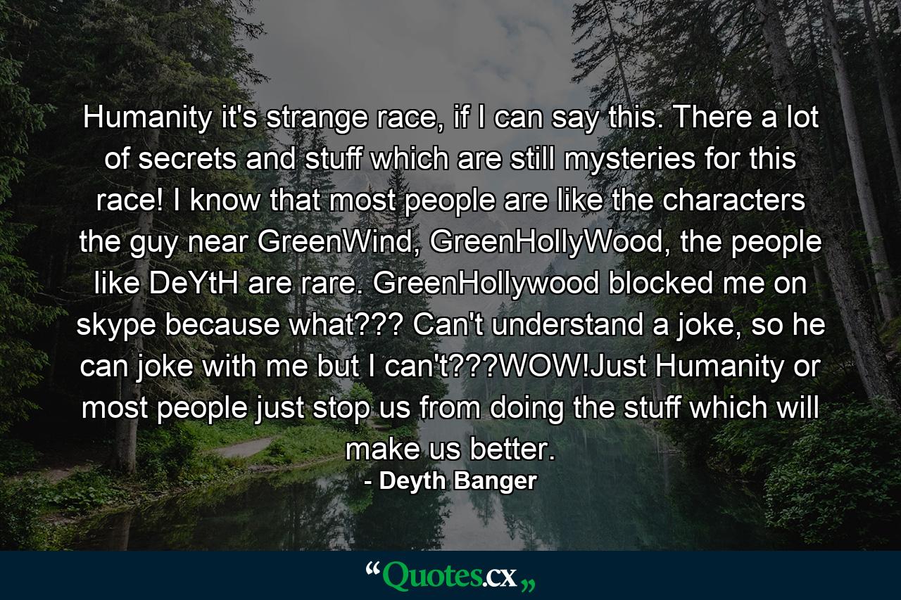 Humanity it's strange race, if I can say this. There a lot of secrets and stuff which are still mysteries for this race! I know that most people are like the characters the guy near GreenWind, GreenHollyWood, the people like DeYtH are rare. GreenHollywood blocked me on skype because what??? Can't understand a joke, so he can joke with me but I can't???WOW!Just Humanity or most people just stop us from doing the stuff which will make us better. - Quote by Deyth Banger