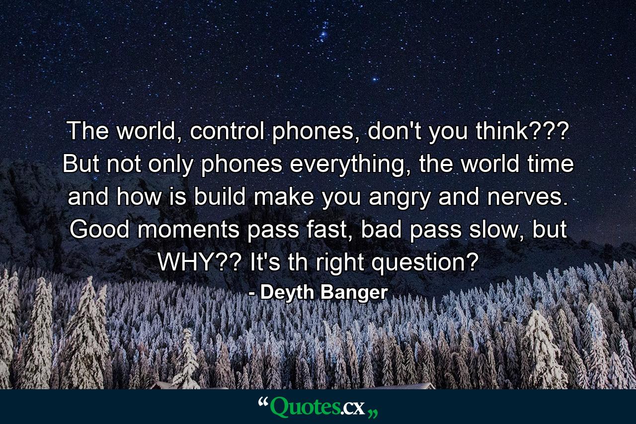 The world, control phones, don't you think??? But not only phones everything, the world time and how is build make you angry and nerves. Good moments pass fast, bad pass slow, but WHY?? It's th right question? - Quote by Deyth Banger