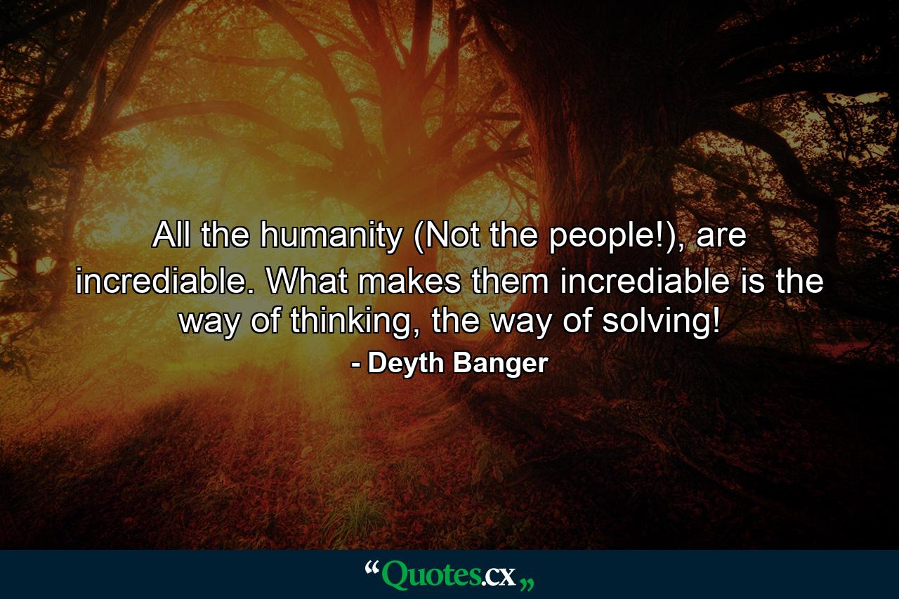 All the humanity (Not the people!), are incrediable. What makes them incrediable is the way of thinking, the way of solving! - Quote by Deyth Banger