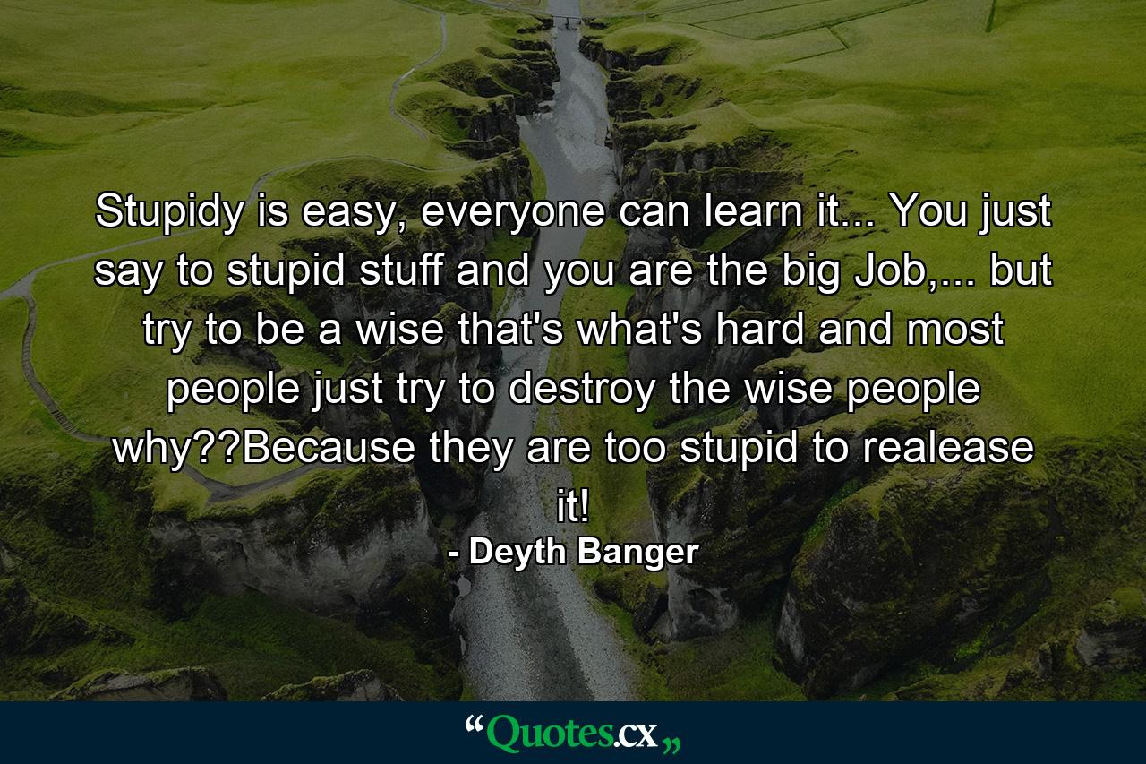 Stupidy is easy, everyone can learn it... You just say to stupid stuff and you are the big Job,... but try to be a wise that's what's hard and most people just try to destroy the wise people why??Because they are too stupid to realease it! - Quote by Deyth Banger