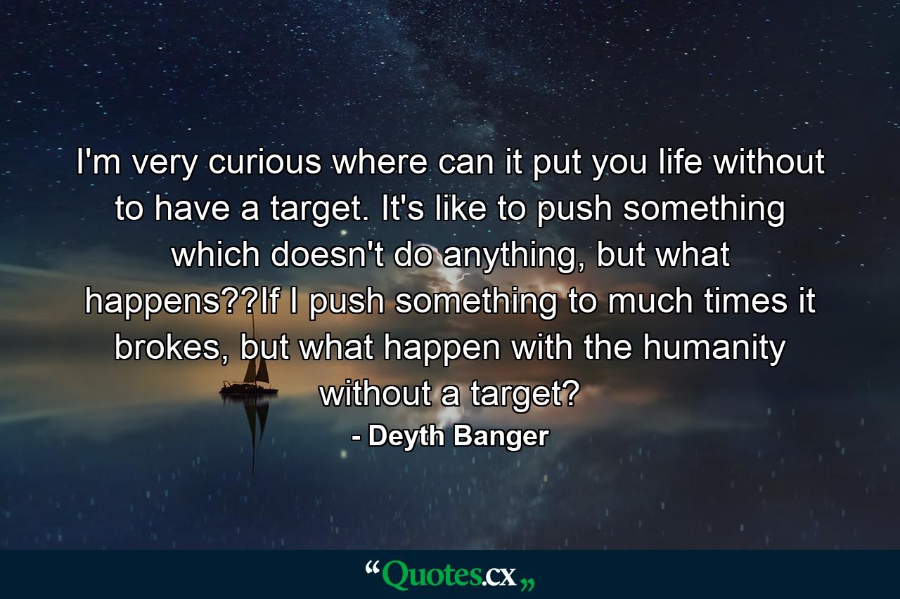 I'm very curious where can it put you life without to have a target. It's like to push something which doesn't do anything, but what happens??If I push something to much times it brokes, but what happen with the humanity without a target? - Quote by Deyth Banger