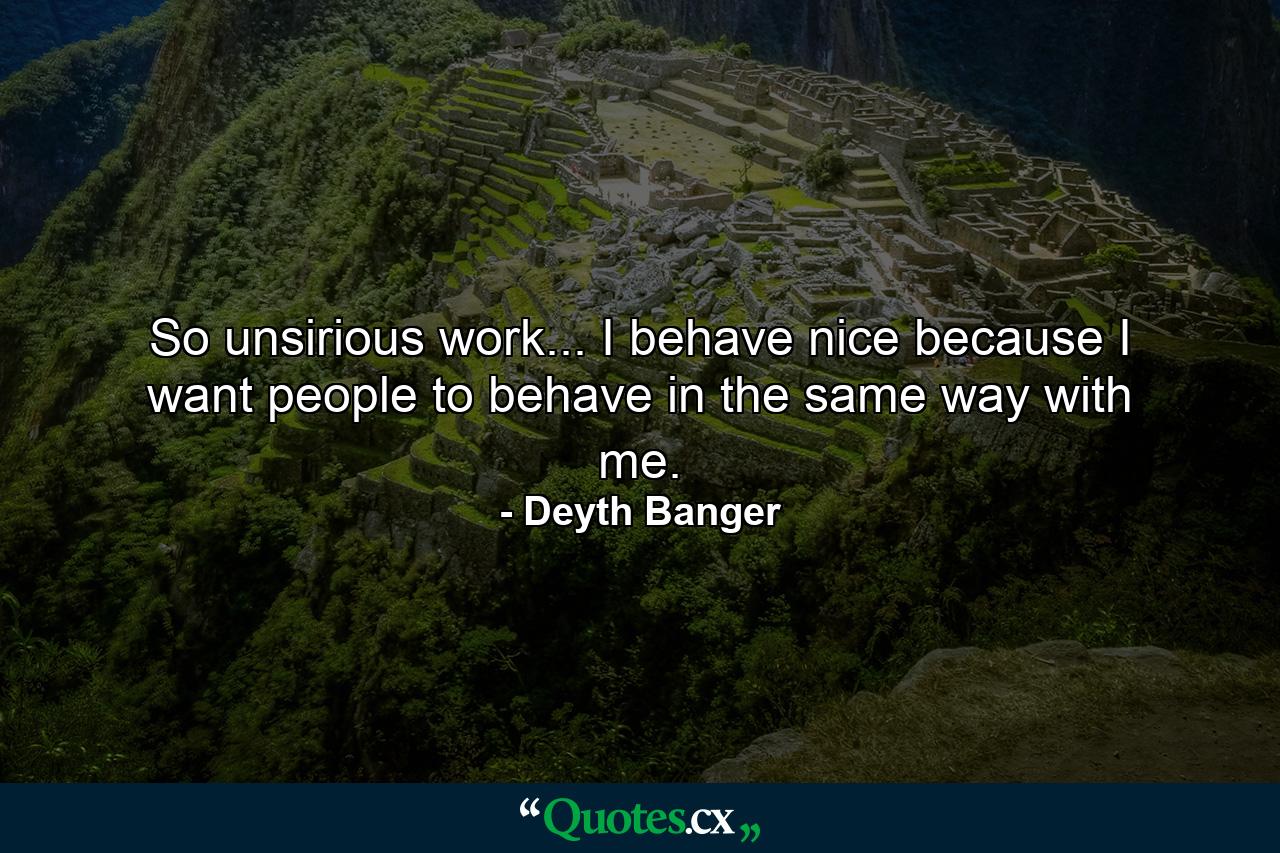 So unsirious work... I behave nice because I want people to behave in the same way with me. - Quote by Deyth Banger