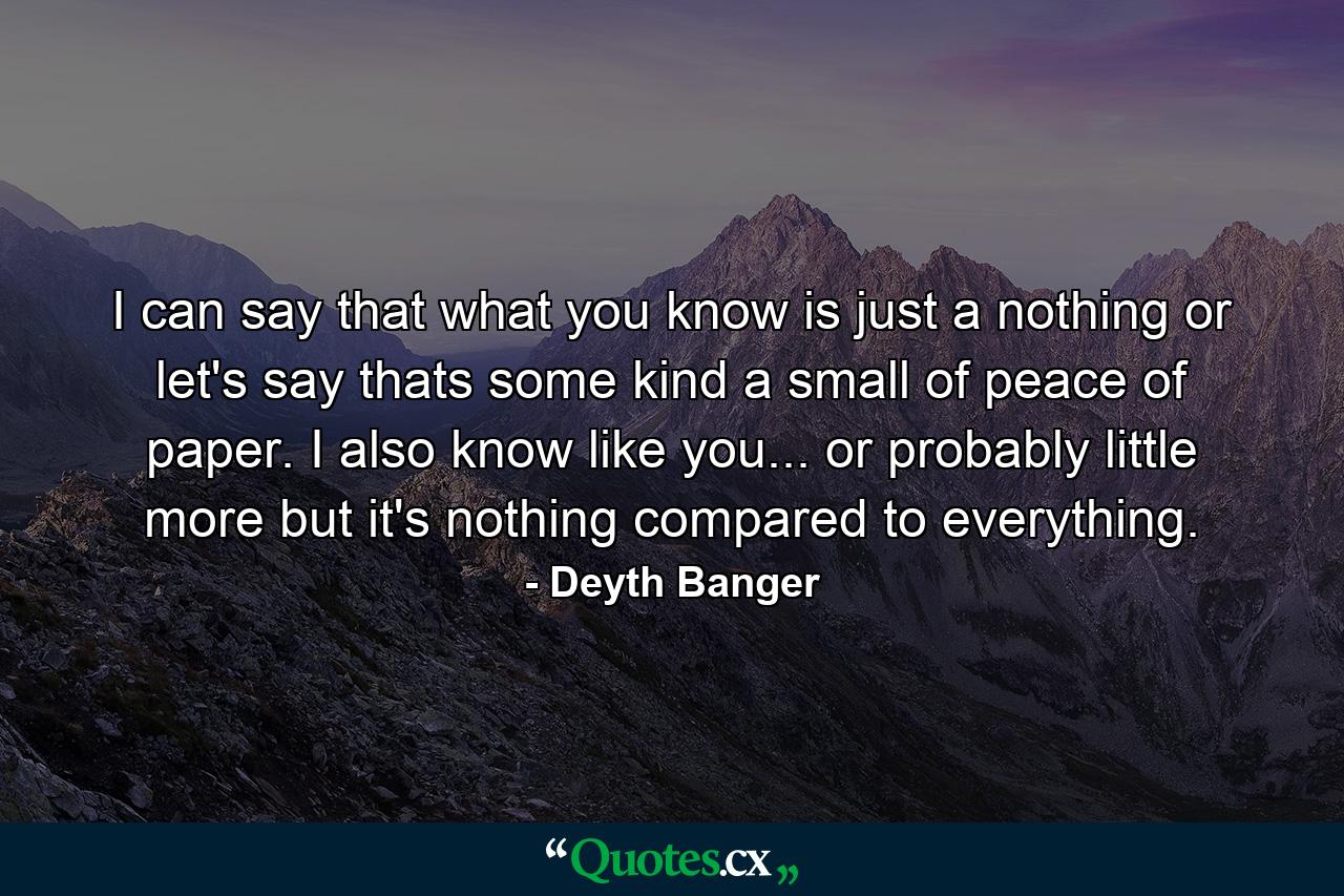 I can say that what you know is just a nothing or let's say thats some kind a small of peace of paper. I also know like you... or probably little more but it's nothing compared to everything. - Quote by Deyth Banger