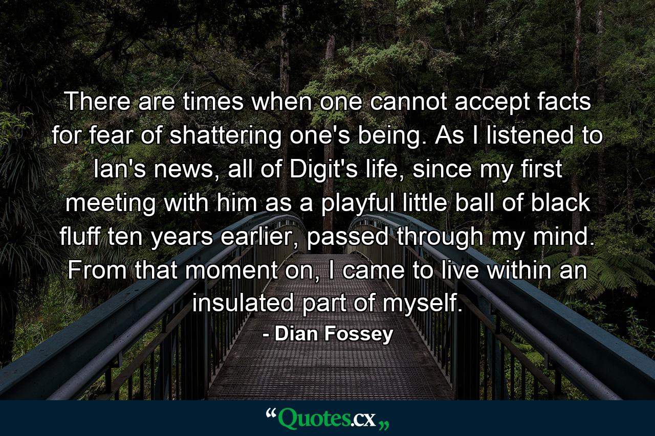 There are times when one cannot accept facts for fear of shattering one's being. As I listened to Ian's news, all of Digit's life, since my first meeting with him as a playful little ball of black fluff ten years earlier, passed through my mind. From that moment on, I came to live within an insulated part of myself. - Quote by Dian Fossey