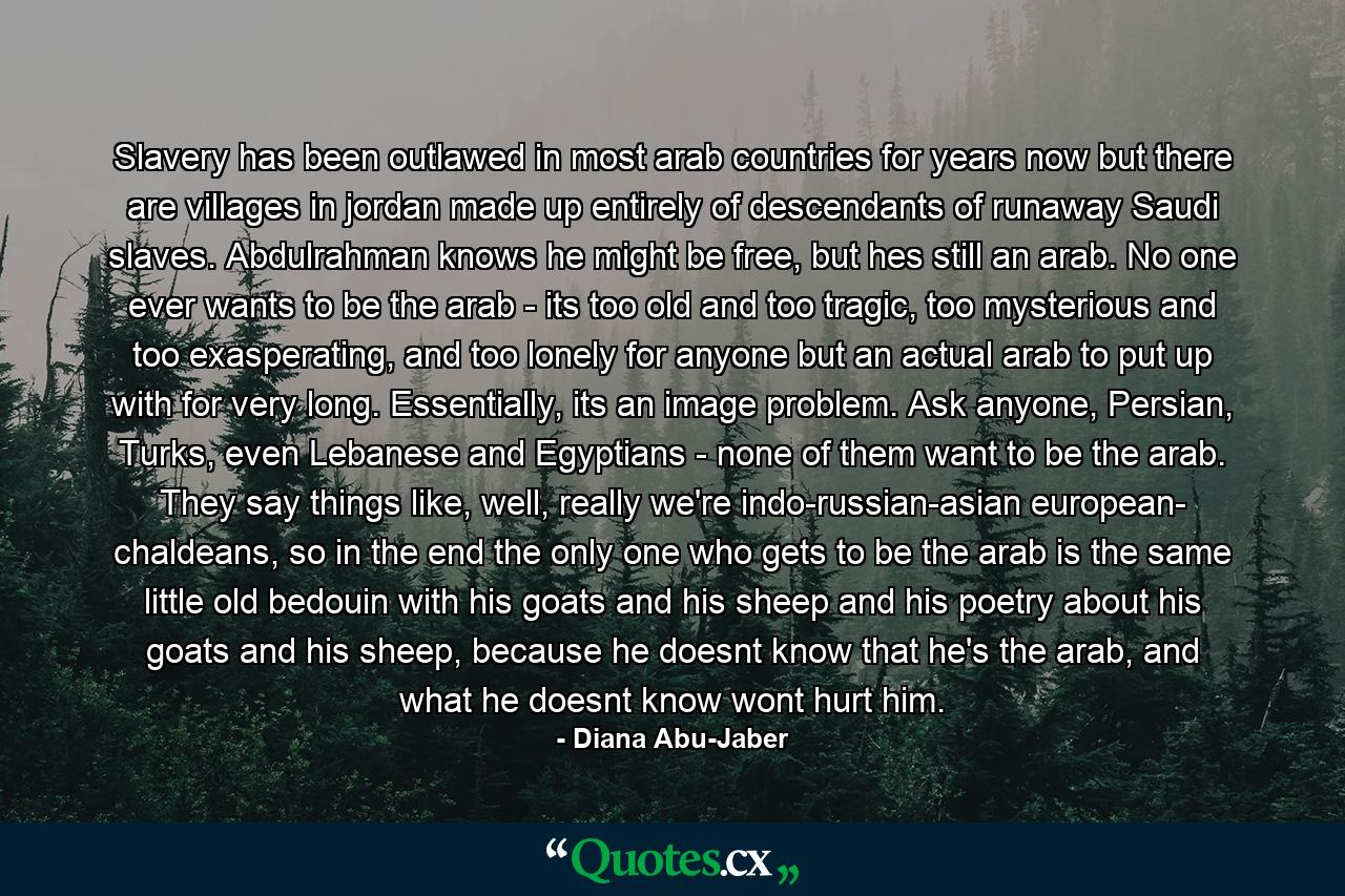 Slavery has been outlawed in most arab countries for years now but there are villages in jordan made up entirely of descendants of runaway Saudi slaves. Abdulrahman knows he might be free, but hes still an arab. No one ever wants to be the arab - its too old and too tragic, too mysterious and too exasperating, and too lonely for anyone but an actual arab to put up with for very long. Essentially, its an image problem. Ask anyone, Persian, Turks, even Lebanese and Egyptians - none of them want to be the arab. They say things like, well, really we're indo-russian-asian european- chaldeans, so in the end the only one who gets to be the arab is the same little old bedouin with his goats and his sheep and his poetry about his goats and his sheep, because he doesnt know that he's the arab, and what he doesnt know wont hurt him. - Quote by Diana Abu-Jaber