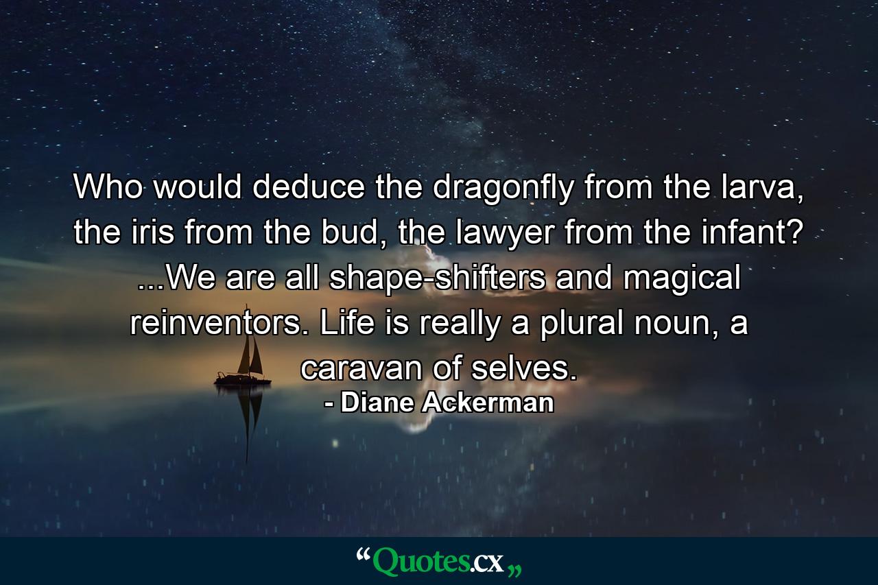 Who would deduce the dragonfly from the larva, the iris from the bud, the lawyer from the infant? ...We are all shape-shifters and magical reinventors. Life is really a plural noun, a caravan of selves. - Quote by Diane Ackerman