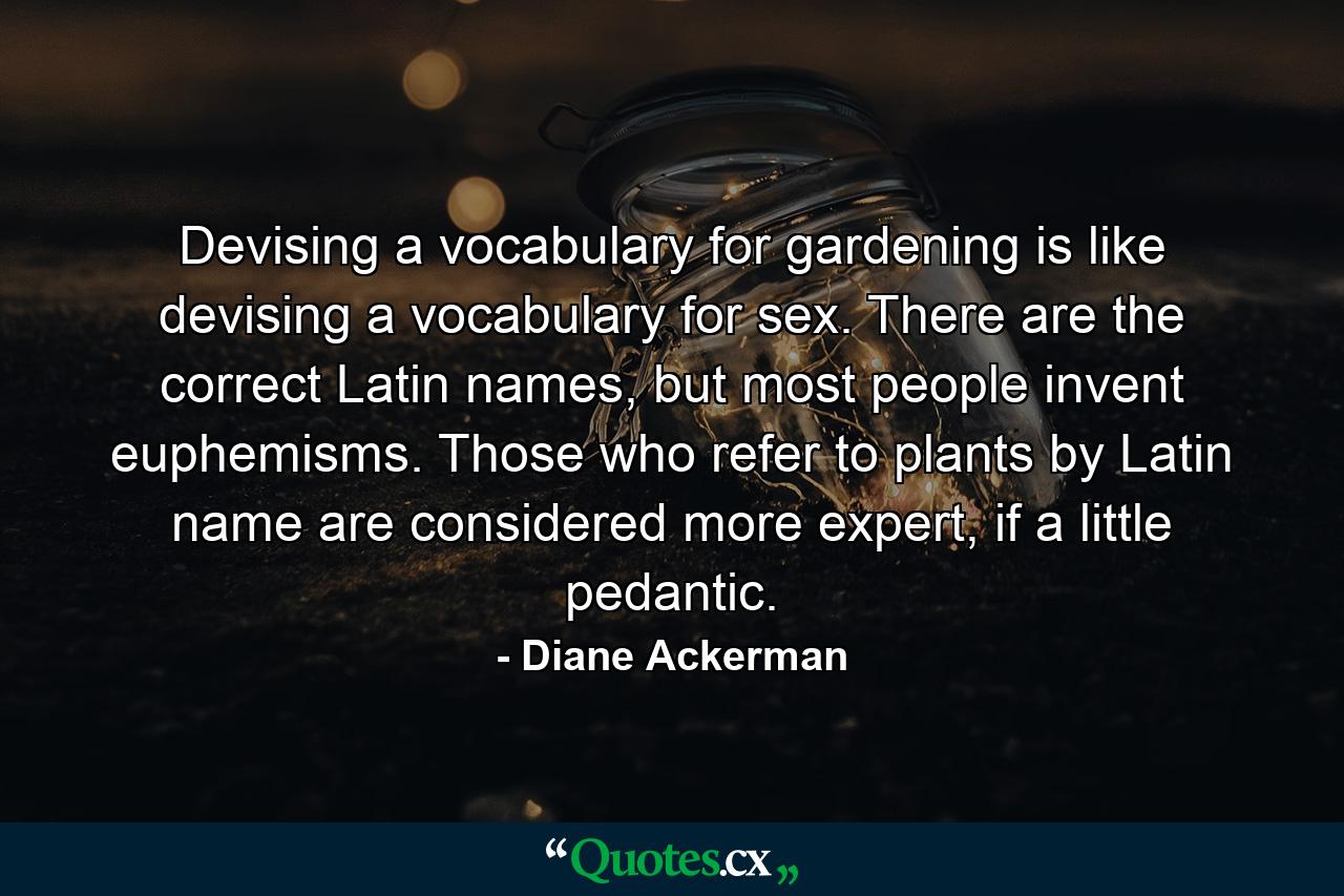 Devising a vocabulary for gardening is like devising a vocabulary for sex. There are the correct Latin names, but most people invent euphemisms. Those who refer to plants by Latin name are considered more expert, if a little pedantic. - Quote by Diane Ackerman