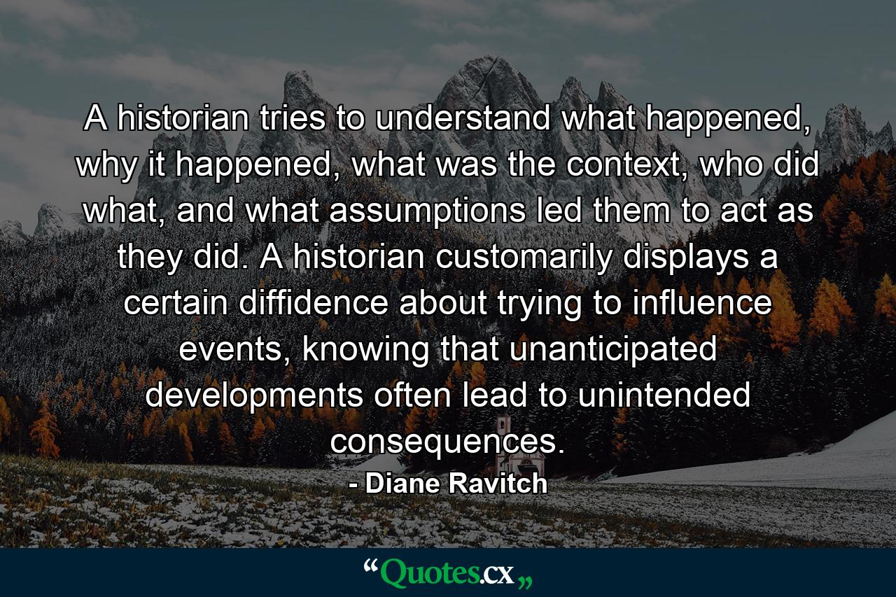 A historian tries to understand what happened, why it happened, what was the context, who did what, and what assumptions led them to act as they did. A historian customarily displays a certain diffidence about trying to influence events, knowing that unanticipated developments often lead to unintended consequences. - Quote by Diane Ravitch