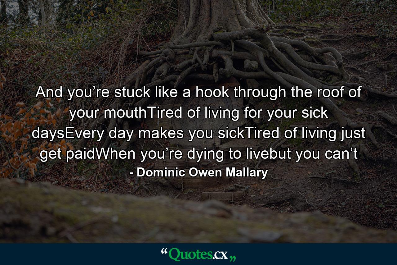 And you’re stuck like a hook through the roof of your mouthTired of living for your sick daysEvery day makes you sickTired of living just get paidWhen you’re dying to livebut you can’t - Quote by Dominic Owen Mallary