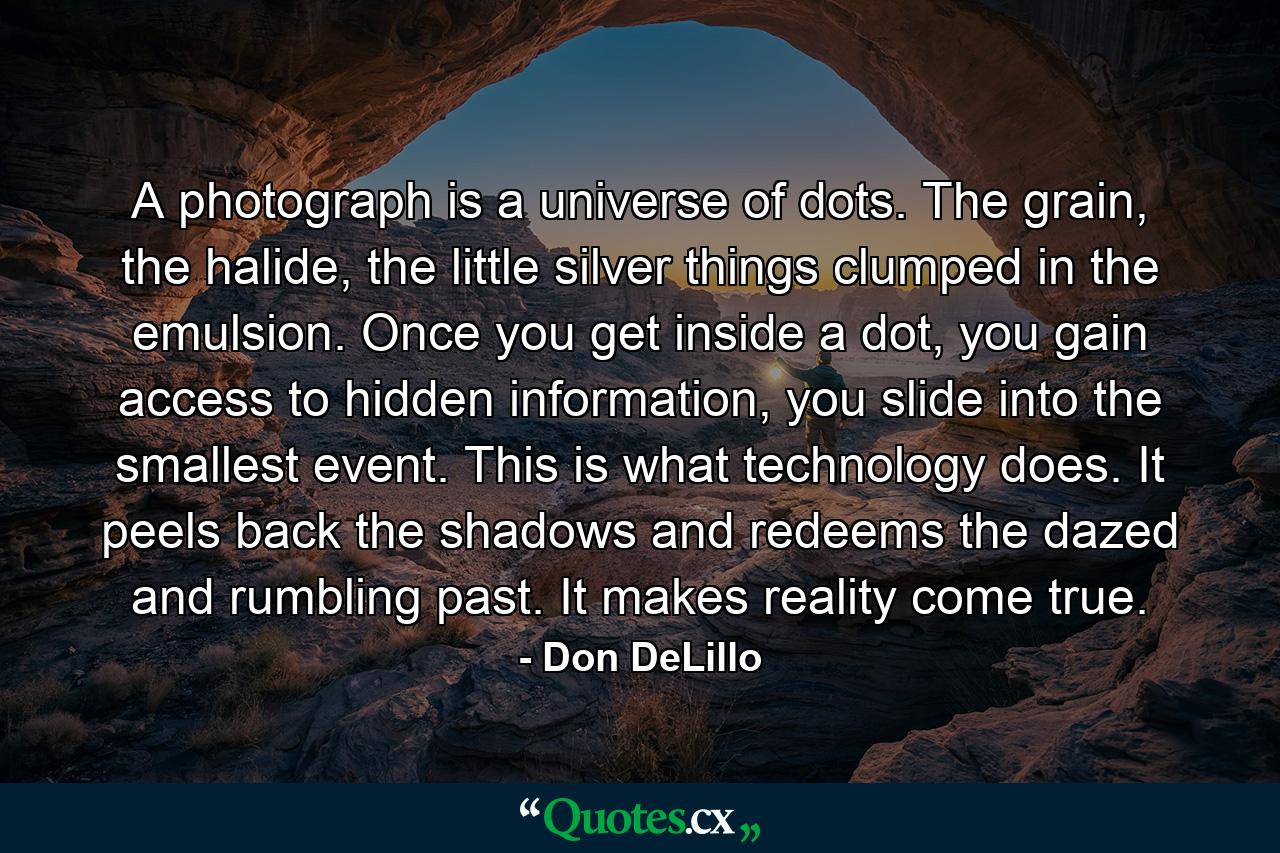 A photograph is a universe of dots. The grain, the halide, the little silver things clumped in the emulsion. Once you get inside a dot, you gain access to hidden information, you slide into the smallest event. This is what technology does. It peels back the shadows and redeems the dazed and rumbling past. It makes reality come true. - Quote by Don DeLillo