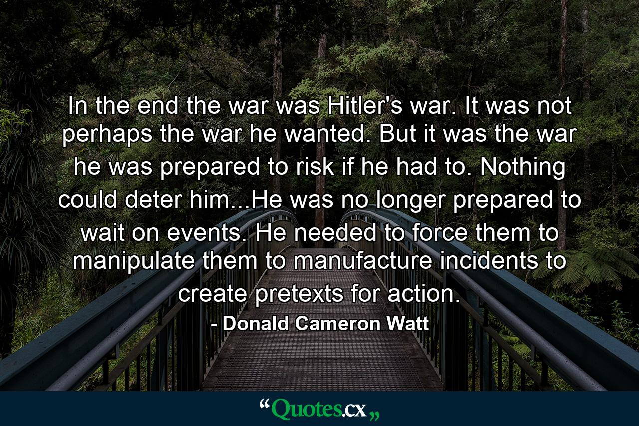 In the end the war was Hitler's war. It was not perhaps the war he wanted. But it was the war he was prepared to risk if he had to. Nothing could deter him...He was no longer prepared to wait on events. He needed to force them to manipulate them to manufacture incidents to create pretexts for action. - Quote by Donald Cameron Watt