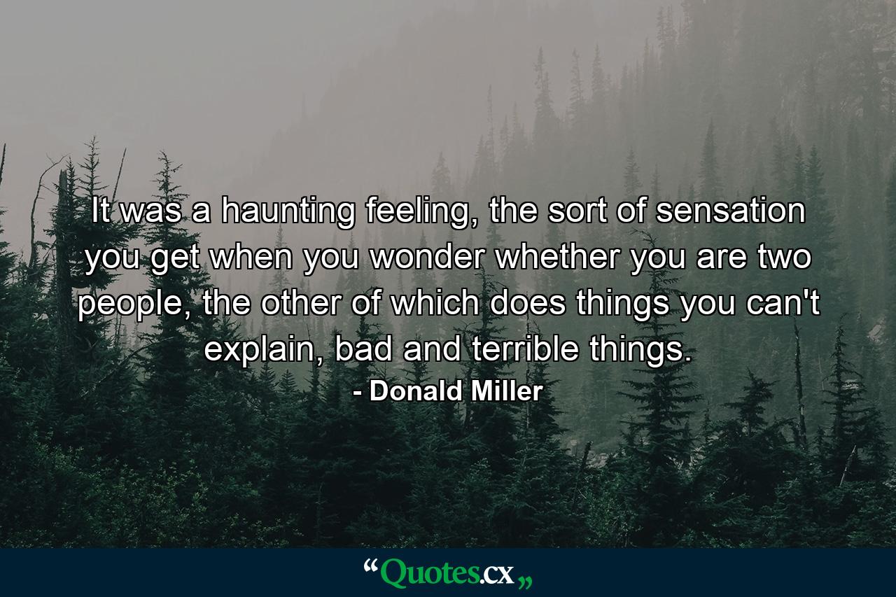 It was a haunting feeling, the sort of sensation you get when you wonder whether you are two people, the other of which does things you can't explain, bad and terrible things. - Quote by Donald Miller