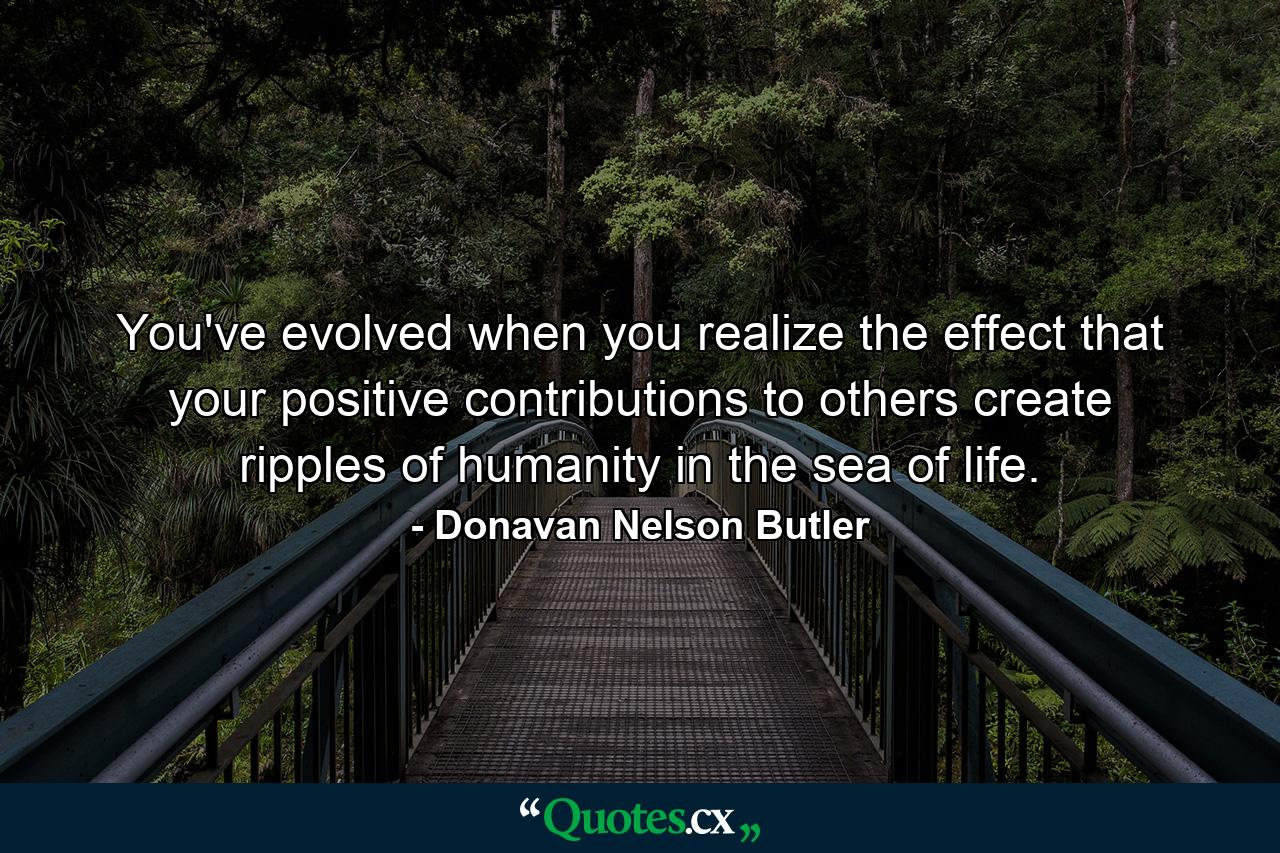 You've evolved when you realize the effect that your positive contributions to others create ripples of humanity in the sea of life. - Quote by Donavan Nelson Butler