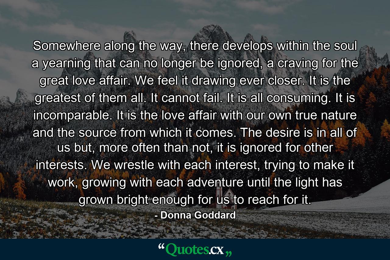 Somewhere along the way, there develops within the soul a yearning that can no longer be ignored, a craving for the great love affair. We feel it drawing ever closer. It is the greatest of them all. It cannot fail. It is all consuming. It is incomparable. It is the love affair with our own true nature and the source from which it comes. The desire is in all of us but, more often than not, it is ignored for other interests. We wrestle with each interest, trying to make it work, growing with each adventure until the light has grown bright enough for us to reach for it. - Quote by Donna Goddard