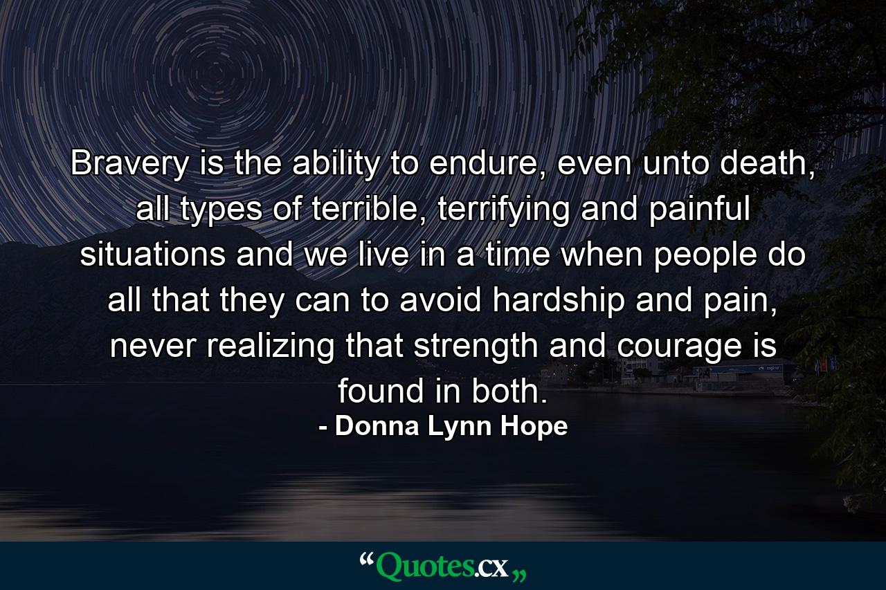 Bravery is the ability to endure, even unto death, all types of terrible, terrifying and painful situations and we live in a time when people do all that they can to avoid hardship and pain, never realizing that strength and courage is found in both. - Quote by Donna Lynn Hope