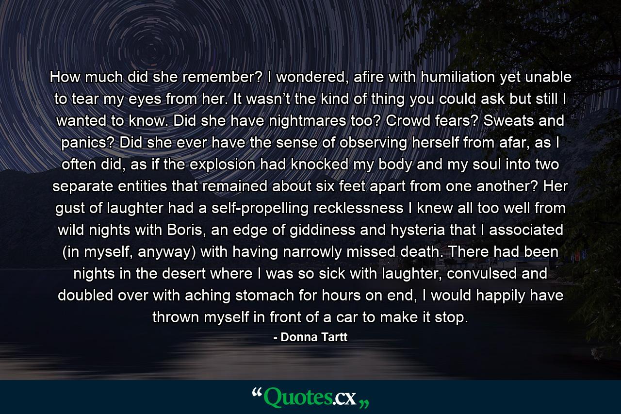 How much did she remember? I wondered, afire with humiliation yet unable to tear my eyes from her. It wasn’t the kind of thing you could ask but still I wanted to know. Did she have nightmares too? Crowd fears? Sweats and panics? Did she ever have the sense of observing herself from afar, as I often did, as if the explosion had knocked my body and my soul into two separate entities that remained about six feet apart from one another? Her gust of laughter had a self-propelling recklessness I knew all too well from wild nights with Boris, an edge of giddiness and hysteria that I associated (in myself, anyway) with having narrowly missed death. There had been nights in the desert where I was so sick with laughter, convulsed and doubled over with aching stomach for hours on end, I would happily have thrown myself in front of a car to make it stop. - Quote by Donna Tartt