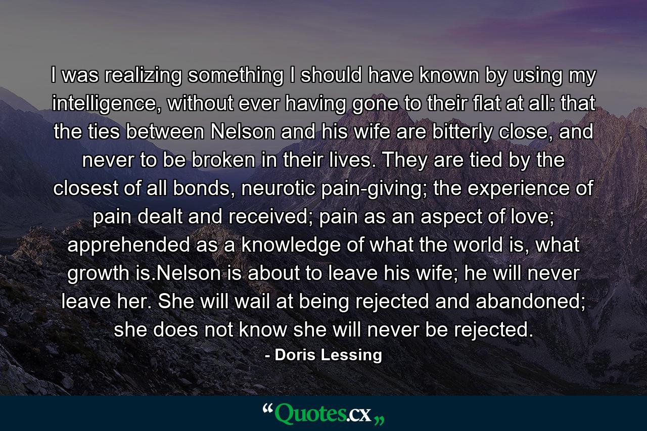 I was realizing something I should have known by using my intelligence, without ever having gone to their flat at all: that the ties between Nelson and his wife are bitterly close, and never to be broken in their lives. They are tied by the closest of all bonds, neurotic pain-giving; the experience of pain dealt and received; pain as an aspect of love; apprehended as a knowledge of what the world is, what growth is.Nelson is about to leave his wife; he will never leave her. She will wail at being rejected and abandoned; she does not know she will never be rejected. - Quote by Doris Lessing