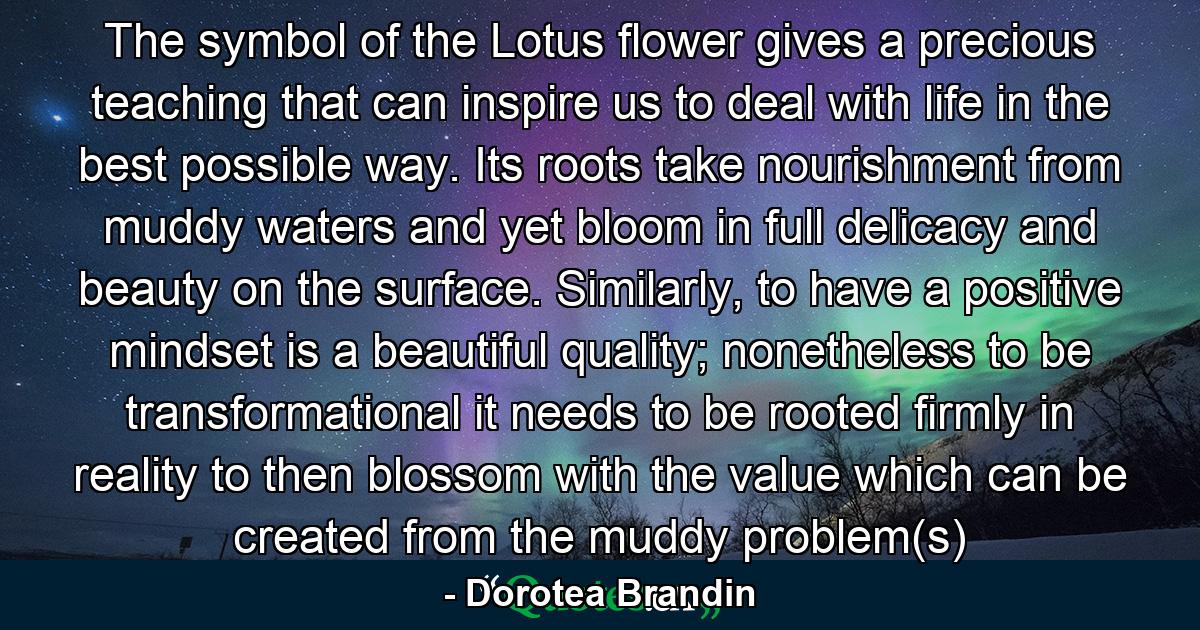 The symbol of the Lotus flower gives a precious teaching that can inspire us to deal with life in the best possible way. Its roots take nourishment from muddy waters and yet bloom in full delicacy and beauty on the surface. Similarly, to have a positive mindset is a beautiful quality; nonetheless to be transformational it needs to be rooted firmly in reality to then blossom with the value which can be created from the muddy problem(s) - Quote by Dorotea Brandin