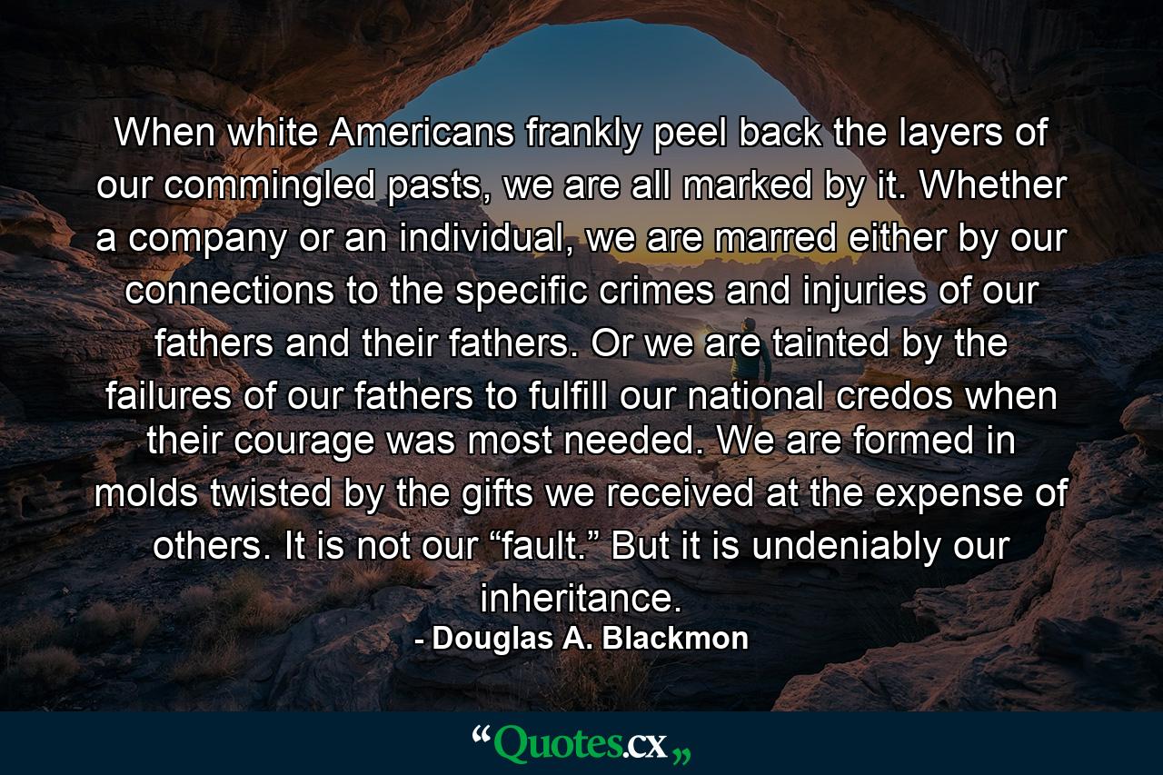 When white Americans frankly peel back the layers of our commingled pasts, we are all marked by it. Whether a company or an individual, we are marred either by our connections to the specific crimes and injuries of our fathers and their fathers. Or we are tainted by the failures of our fathers to fulfill our national credos when their courage was most needed. We are formed in molds twisted by the gifts we received at the expense of others. It is not our “fault.” But it is undeniably our inheritance. - Quote by Douglas A. Blackmon