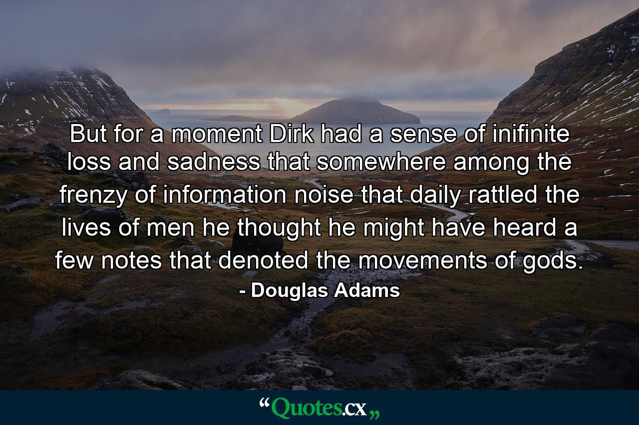 But for a moment Dirk had a sense of inifinite loss and sadness that somewhere among the frenzy of information noise that daily rattled the lives of men he thought he might have heard a few notes that denoted the movements of gods. - Quote by Douglas Adams