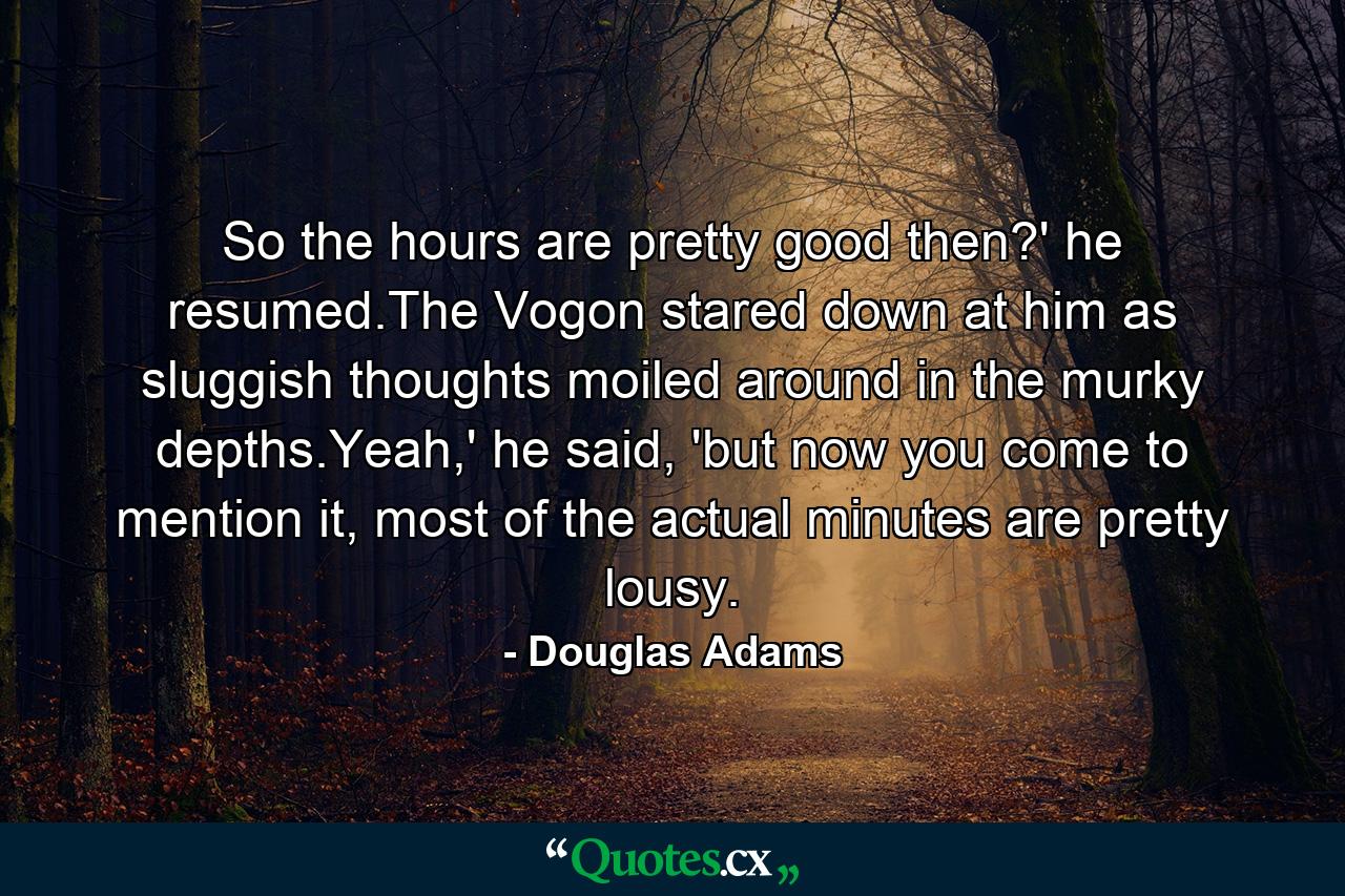 So the hours are pretty good then?' he resumed.The Vogon stared down at him as sluggish thoughts moiled around in the murky depths.Yeah,' he said, 'but now you come to mention it, most of the actual minutes are pretty lousy. - Quote by Douglas Adams