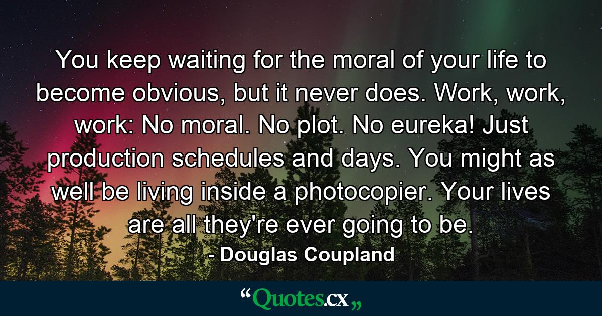 You keep waiting for the moral of your life to become obvious, but it never does. Work, work, work: No moral. No plot. No eureka! Just production schedules and days. You might as well be living inside a photocopier. Your lives are all they're ever going to be. - Quote by Douglas Coupland