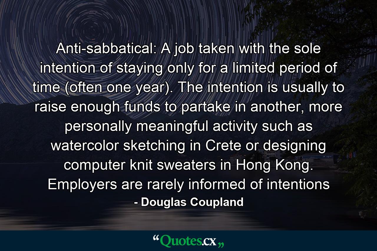 Anti-sabbatical: A job taken with the sole intention of staying only for a limited period of time (often one year). The intention is usually to raise enough funds to partake in another, more personally meaningful activity such as watercolor sketching in Crete or designing computer knit sweaters in Hong Kong. Employers are rarely informed of intentions - Quote by Douglas Coupland