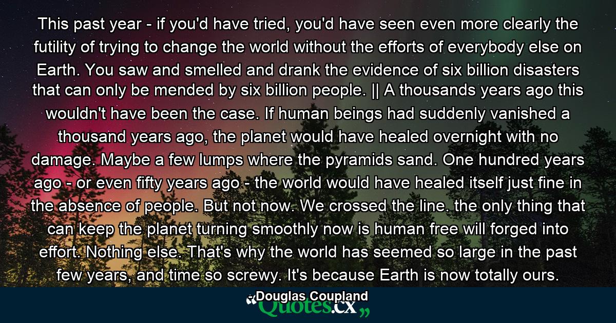 This past year - if you'd have tried, you'd have seen even more clearly the futility of trying to change the world without the efforts of everybody else on Earth. You saw and smelled and drank the evidence of six billion disasters that can only be mended by six billion people. || A thousands years ago this wouldn't have been the case. If human beings had suddenly vanished a thousand years ago, the planet would have healed overnight with no damage. Maybe a few lumps where the pyramids sand. One hundred years ago - or even fifty years ago - the world would have healed itself just fine in the absence of people. But not now. We crossed the line. the only thing that can keep the planet turning smoothly now is human free will forged into effort. Nothing else. That's why the world has seemed so large in the past few years, and time so screwy. It's because Earth is now totally ours. - Quote by Douglas Coupland