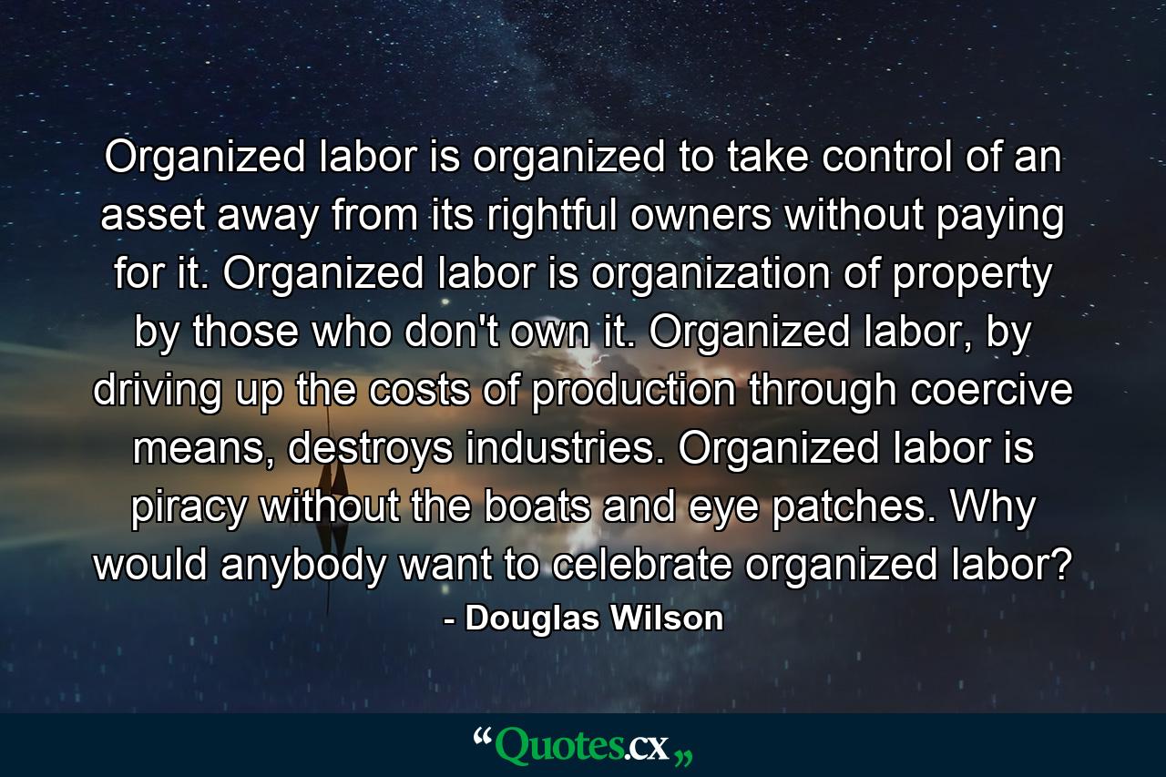 Organized labor is organized to take control of an asset away from its rightful owners without paying for it. Organized labor is organization of property by those who don't own it. Organized labor, by driving up the costs of production through coercive means, destroys industries. Organized labor is piracy without the boats and eye patches. Why would anybody want to celebrate organized labor? - Quote by Douglas Wilson