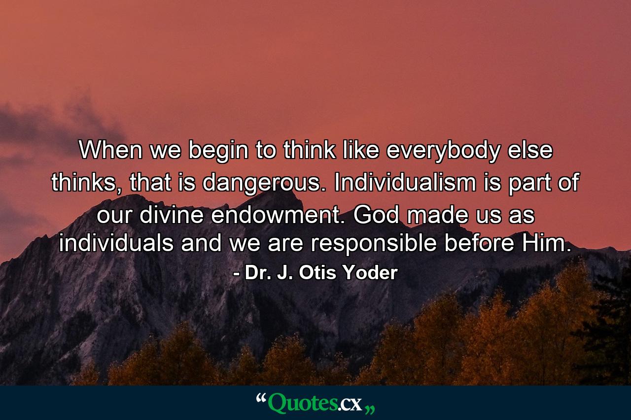 When we begin to think like everybody else thinks, that is dangerous. Individualism is part of our divine endowment. God made us as individuals and we are responsible before Him. - Quote by Dr. J. Otis Yoder